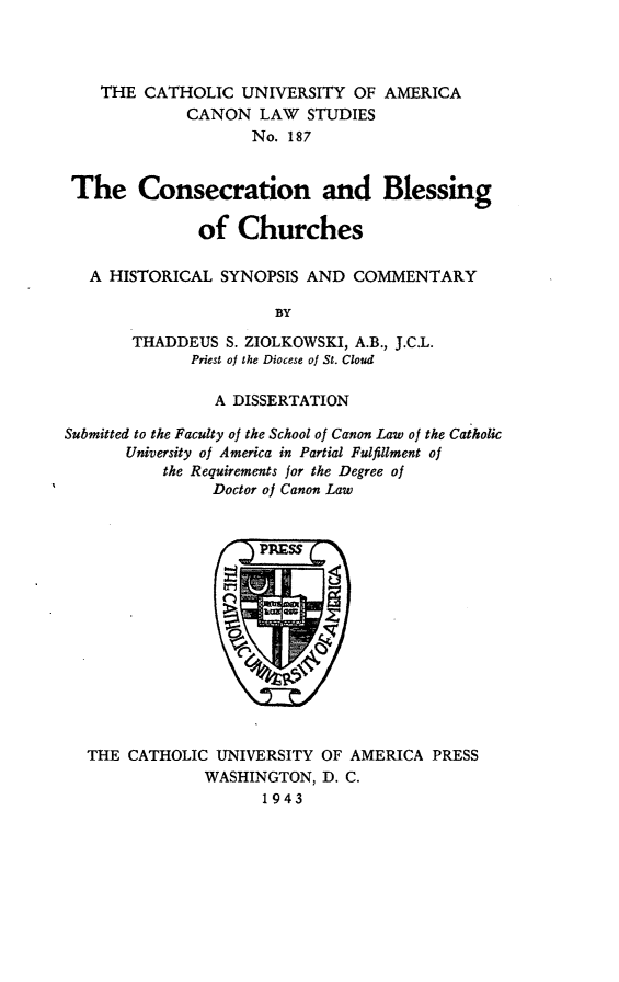 handle is hein.religion/cnblch0001 and id is 1 raw text is: THE CATHOLIC UNIVERSITY OF AMERICA
CANON LAW STUDIES
No. 187
The Consecration and Blessing
of Churches
A HISTORICAL SYNOPSIS AND COMMENTARY
BY
THADDEUS S. ZIOLKOWSKI, A.B., J.C.L.
Priest of the Diocese of St. Cloud
A DISSERTATION
Submitted to the Faculty of the School of Canon Law of the Catholic
University of America in Partial Fulfillment of
the Requirements for the Degree of
Doctor of Canon Law

THE CATHOLIC UNIVERSITY OF AMERICA PRESS
WASHINGTON, D. C.
1943


