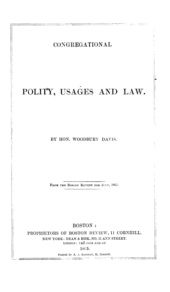 handle is hein.religion/cngpousla0001 and id is 1 raw text is: 







           CONGREGAT i[ON AL








POLIUT, USAGES AND LAW.








          BY HON. WOODBURY DAVIS.








          FROM TiiE BOS-tON REViEW  FOR Jt'LY, 1,9.5.







                  BOSTON:
  PROPRIETORS OF BOSTON REVIEW, 11 CORNIILL.
       NEW YORK: DEAN & FISK, NO. 11 ANN STREET.
               LONDON: ~RU3NEII AND CO
                     1e A 5.
             Printed by A. A. IIAN, i1, Coruhilt.


