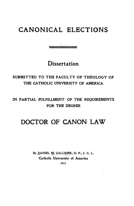 handle is hein.religion/cnnelc0001 and id is 1 raw text is: CANONICAL ELECTIONS
Dissertation
SUBMITTED TO THE FACULTY OF THEOLOGY OF
THE CATHOLIC UNIVERSITY OF AMERICA
IN PARTIAL FULFILLMENT OF THE REQUIREMENTS
FOR THE DEGREE
DOCTOR OF CANON LAW
By JDANIEL M. GALLMIER, 0. P., 1. C. L.
Catholic University of America
1917


