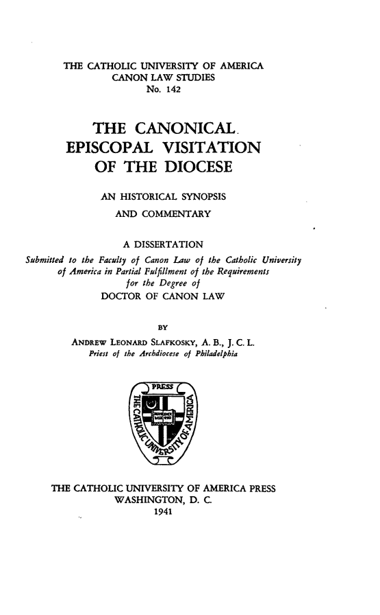 handle is hein.religion/cnnevd0001 and id is 1 raw text is: THE CATHOLIC UNIVERSITY OF AMERICA
CANON LAW STUDIES
No. 142
THE CANONICAL.
EPISCOPAL VISITATION
OF THE DIOCESE
AN HISTORICAL SYNOPSIS
AND COMMENTARY
A DISSERTATION
Submitted to the Faculty of Canon Law of the Catholic University
of America in Partial Fulfillment of the Requirements
for the Degree of
DOCTOR OF CANON LAW
BY
ANDREW LEONARW SLAFKOSKY, A. B., J. C. L.
Priest of the Archdiocese of Philadelphia
THE CATHOLIC UNIVERSITY OF AMERICA PRESS
WASHINGTON, D. C.
1941



