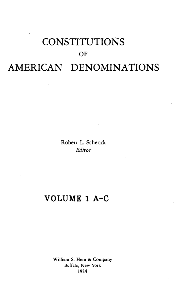 handle is hein.religion/coamdeno0001 and id is 1 raw text is: 




        CONSTITUTIONS
                OF

AMERICAN DENOMINATIONS


    Robert L. Schenck
       Editor






VOLUME 1 A-C







  William S. Hein & Company
     Buffalo, New York
        1984


