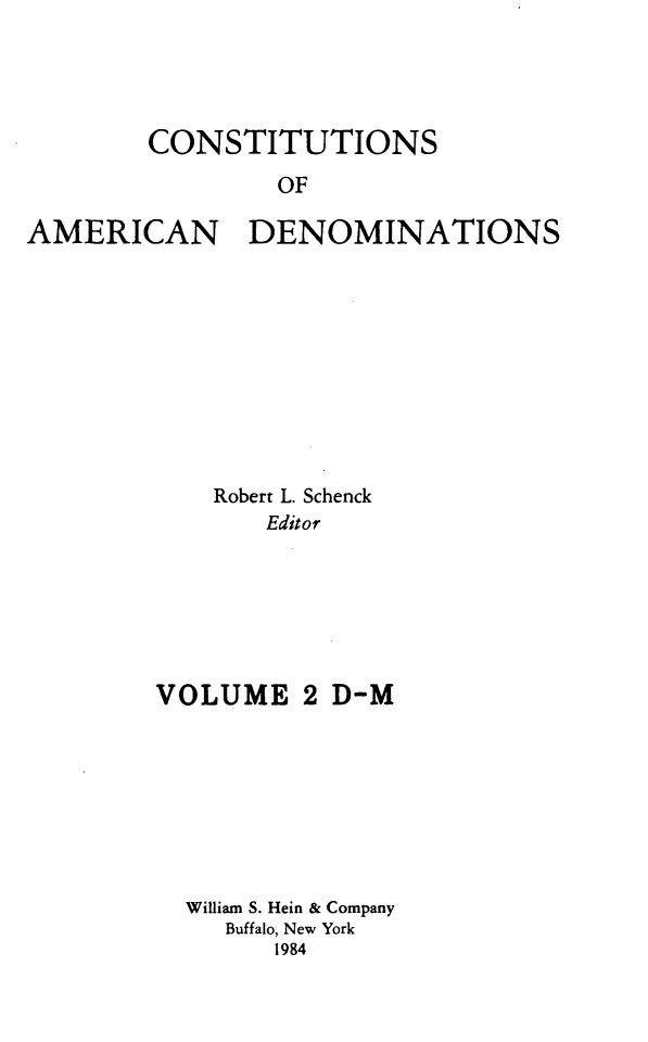 handle is hein.religion/coamdeno0002 and id is 1 raw text is: 




        CONSTITUTIONS
                OF

AMERICAN DENOMINATIONS


    Robert L. Schenck
       Editor






VOLUME 2 D-M







  William S. Hein & Company
     Buffalo, New York
        1984


