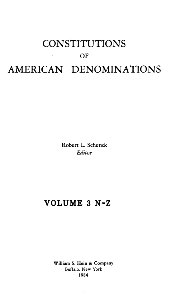 handle is hein.religion/coamdeno0003 and id is 1 raw text is: 




        CONSTITUTIONS
                OF

AMERICAN DENOMINATIONS


    Robert L. Schenck
       Editor






VOLUME 3 N-Z


William S. Hein & Company
   Buffalo, New York
      1984


