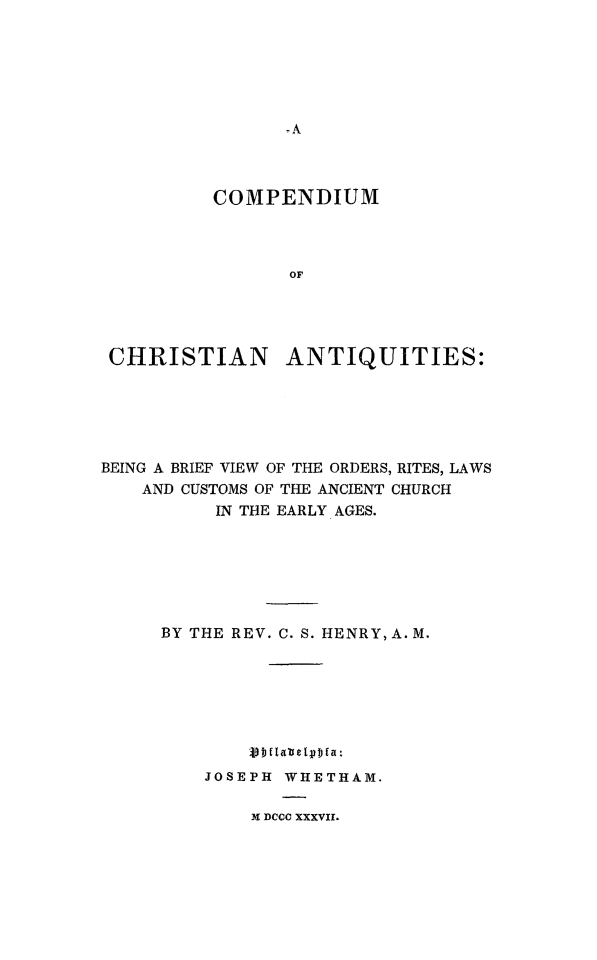 handle is hein.religion/cochrant0001 and id is 1 raw text is: 











         COMPENDIUM



                OF




CHRISTIAN ANTIQUITIES:


BEING A BRIEF VIEW OF THE ORDERS, RITES, LAWS
    AND CUSTOMS OF THE ANCIENT CHURCH
          IN THE EARLY AGES.







     BY THE REV. C. S. HENRY, A. M.







             vDflatetpbla:
         JOSEPH WHETHAM.

             X DCCC XXXVII.


