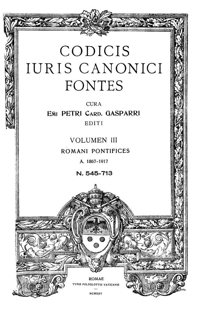 handle is hein.religion/codjurcn0003 and id is 1 raw text is: 






       CODICIS

IURIS CANONICI

        FONTES


        CURA
EMI PETRI CARD. GASPARRi
        EDITI


  VOLUMEN III
ROMANI PONTIFICES
    A. 1867-1917

    N. 545-713


00


41 -,~


   ROMAE
TYPIS POLYOLOTTIS VATICANIS
    MCMXXV


!w



