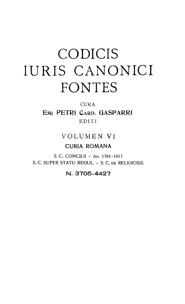 handle is hein.religion/codjurcn0006 and id is 1 raw text is: 







       CODICIS

IURIS CANONICI

       FONTES

           CURA
    EI PETRI CARD. GASPARRI
           EDITI

        VOLUMEN VI
        CURIA ROMANA
      S. C. CONCILII - AN. 1761-1917
  S. C. SUPER STATU REGUL. - S. C. DE RELIGIOSIS
         N. 3705-4427


