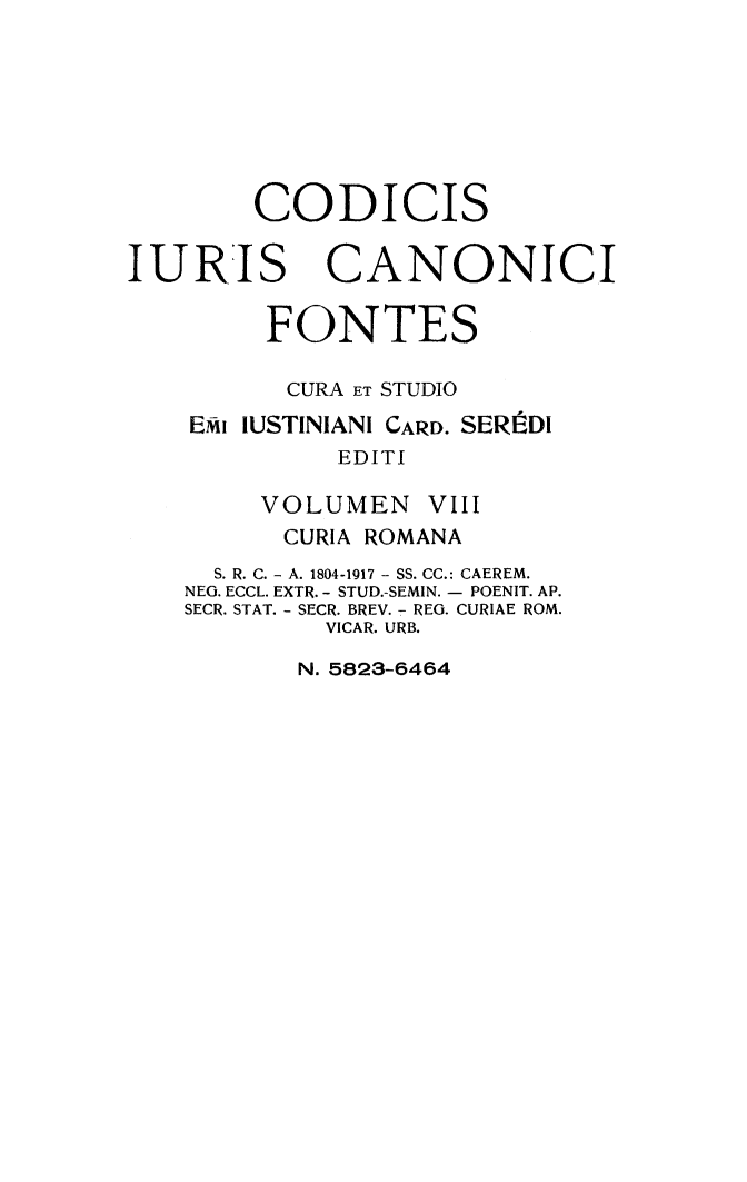handle is hein.religion/codjurcn0008 and id is 1 raw text is: 








        CODICIS


IURIS CANONICI


         FONTES

         CURA ET STUDIO

    EMi IUSTINIANI CARD. SERItDI
             EDITI

        VOLUMEN VIII
          CURIA ROMANA
     S. R. C. - A. 1804-1917 - SS. CC.: CAEREM.
     NEG. ECCL. EXTR. - STUD.-SEMIN. - POENIT. AP.
     SECR. STAT. - SECR. BREV. - REG. CURIAE ROM.
            VICAR. URB.


N. 5823-6464


