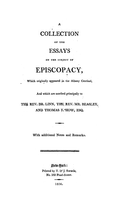handle is hein.religion/coessuepi0001 and id is 1 raw text is: 





                   A


          COLLECTION

                  OF THE


               ESSAYS

             ON THE SUBJECT Or


        EPISCOPACY;


   Which originally appeared in the Albany Centinel,



        And which are ascribed principally to


THF REV. DR. LINN, THE. REV. MR. BEASLEY,
        AND THOMAS Y.-HOW, ESQ.






      With additional Notes and Remarks.










           Printed by T. L J. Swords,
             No. 160 Pearl.Street.


                  1806.


