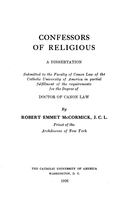handle is hein.religion/conrel0001 and id is 1 raw text is: CONFESSORS
OF RELIGIOUS
A DISSERTATION
Submitted to the Faculty of Canon Law of the
Catholic University of America, in partial
fulfillment of the requirements
for the Degree of
DOCTOR OF CANON LAW
By
ROBERT EMMET McCORMICK, J. C. L.

Priest of the
Archdiocese of New York
THE CATHOLIC UNIVERSITY OF AMERICA
WASHINGTON, D. C.

1926


