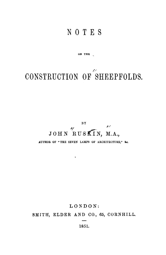 handle is hein.religion/cosheep0001 and id is 1 raw text is: NOTES
ON THE
CONSTRUCTION OF SHEEPFOLDS.

BY
if,
JOHN     'RUSiIN, M.A.,
AUTHOR OF THE SEVEN LAMPS OF ARCHITECTURE, kc.
LONDON:
SMITH, ELDER AND CO., 65, CORNHILL.
1851.


