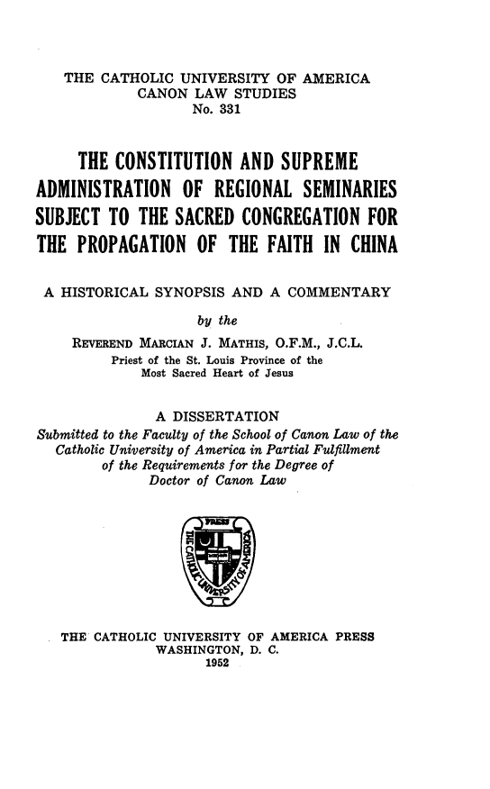 handle is hein.religion/csarss0001 and id is 1 raw text is: ï»¿THE CATHOLIC UNIVERSITY OF AMERICA
CANON LAW STUDIES
No. 331
THE CONSTITUTION AND SUPREME
ADMINISTRATION OF REGIONAL SEMINARIES
SUBJECT TO THE SACRED CONGREGATION FOR
THE PROPAGATION OF THE FAITH IN CHINA
A HISTORICAL SYNOPSIS AND A COMMENTARY
by the
REVEREND MARCIAN J. MATHIS, O.F.M., J.C.L.
Priest of the St. Louis Province of the
Most Sacred Heart of Jesus
A DISSERTATION
Submitted to the Faculty of the School of Canon Law of the
Catholic University of America in Partial Fulfillment
of the Requirements for the Degree of
Doctor of Canon Law
THE CATHOLIC UNIVERSITY OF AMERICA PRESS
WASHINGTON, D. C.
1952


