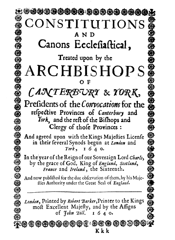 handle is hein.religion/cscnel0001 and id is 1 raw text is: 

    CONSTITUTIONS

                   AND
        Canons Ecclefiaflical,
              Treated upon by the

*ARCHBISHOPS
                     0 F
e                                          e
e CANTEkTrwQ' & YORII(,
   Prefidents  of the Convocations for the
      refpe6tive Provinces of Canterbury and     *
        York, and the refl of the Bifliops and
           Clergy of thofe Provinces :
   And agreed upon with the Kings Majefties Licenfe
      in their feveral Synods begun at London and
                 Tork, z 6 4 0.
   In the year of the Reign of our Soveraign Lord charl,
     by the grace of God, King of England, Scotland,
         France and Ireland, the Sixteenth.
   And now publifhed for the due obfervation of them, by his Maje-
        flies Authority under the Great Seal of England.


   London, Printed by Robert arker,Printer to the Kings
      moft Excellent Majefty, and by the Afligns
             of John 'ill. 1 6 4 0.

                          Kkk


