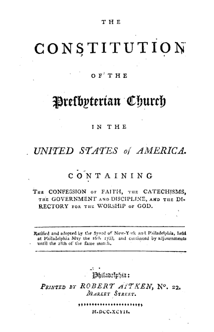 handle is hein.religion/cstnbyta0001 and id is 1 raw text is: 

T H E


CONSTITUTION



              OF  THE



     prefbytertan ,7hurch


              IN  THE



UNITED STATES of AMERICA.



         CONTAINING

TuE CONFESSION or FAITH, THlE CATECHISMS,
THE  GOVERNMENT AND DISCIPLINE, AlND TuE D1-
RECTORY   op nruE WORSHIP or GOD.



Ratified and adopted by te Synod of New-Y rk awl Philadelphia, held
at Philadelphia May the 161h ;73, and cuniinued by adjournmeuts
iuntil the 23th of the fame nonh.


PRINrzE ar ROBERT  AITKEN,  No. 22.
           .i1 ARET TREET.


             M.D CC. ECY'~II.


