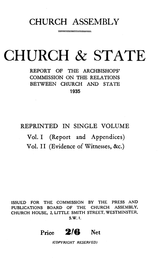 handle is hein.religion/cstreach0001 and id is 1 raw text is: 


CHURCH ASSEMBLY


CHURCH


&


STATE


     REPORT OF THE ARCHBISHOPS'
     COMMISSION ON THE RELATIONS
     BETWEEN CHURCH AND STATE
                 1935





   REPRINTED IN SINGLE VOLUME

     Vol. I (Report and Appendices)
     Vol. II (Evidence of Witnesses, &c.)









ISSUED FOR THE COMMISSION BY THE PRESS AND
PUBLICATIONS BOARD OF THE CHURCH ASSEMBLY.
CHURCH HOUSE, 2. LITTLE SMITH STREET, WESTMINSTER,
                S.W. I.

        Price  216     Net


(COPYRIGHT RESERVED)


