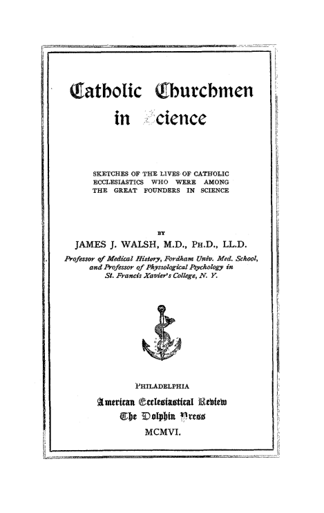 handle is hein.religion/cthursci0001 and id is 1 raw text is: 









Tatboic Qburchmen


          in       clence





      SKETCHES OF THE LIVES OF CATHOLIC
      ECCLESIASTICS WHO WERE AMONG
      THE GREAT  FOUNDERS IN SCIENCE





  JAMES   J. WALSH,  M.D., PH.D., LL.D.
Professor of Medical History, Fordham Univ. Med. School,
     and Professor of Physological Psychology in
        St. Francis Xavier's College, N. Y.












               PHILADELPHIA

       American (cIesiasttal Rietbeo
            lb) 0olphbu i ress

                 MCMVI.


