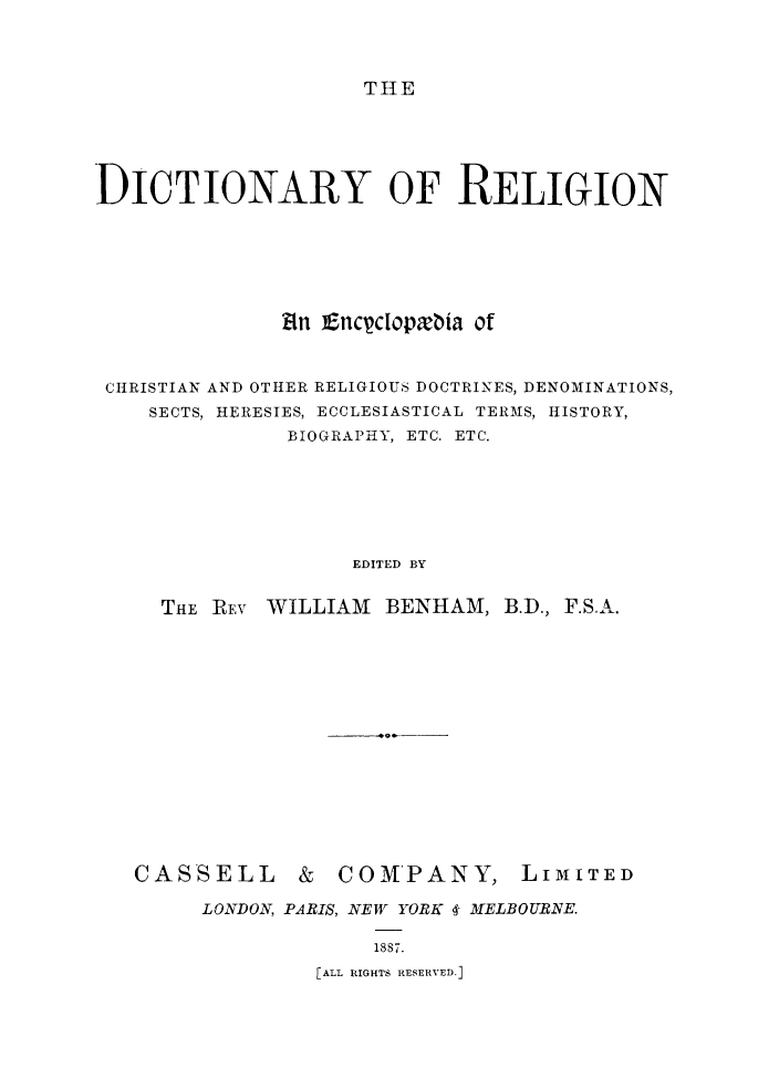 handle is hein.religion/dictreli0001 and id is 1 raw text is: 



THE


DICTIONARY OF RELIGION






              kin Encyclopxbia of


 CHRISTIAN AND OTHER RELIGIOUS DOCTRINES, DENOMINATIONS,
    SECTS, HERESIES, ECCLESIASTICAL TERMS, HISTORY,
               BIOGRAPHY, ETC. ETC.






                    EDITED BY

     THE REv WILLIAM  BENHAM,  B.D., F.S.A.


CASSELL


&  COMPANY,


LIMITED


LONDON, PARIS, NEW YORK 4- MELBOURNE.

             1887.
         [ALL RIGHTS RESERVED.]


