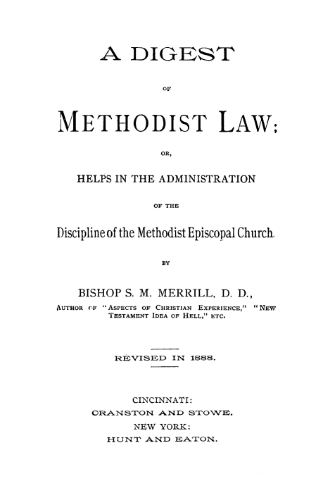 handle is hein.religion/dimethol0001 and id is 1 raw text is: 






      A DIGEST



                OF




METHODIST LAW;


               OR,


   HELPS IN THE ADMINISTRATION


              OF THE



Discipline of the Methodist Episcopal Church,


   BISHOP S. M. MERRILL, D. D.,

AUTHOR CF  ASPECTS OF CHRISTIAN EXPERIENCE,  NEW
        TESTAMENT IDEA OF HELL, ETC.





        REVISED IN 1888.




           CINCINNATI:
     CRA-NSTON AND STOWE.

           NEW YORK:
       HUNT AND EATON.


