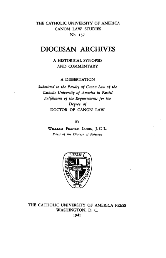 handle is hein.religion/dioarc0001 and id is 1 raw text is: THE CATHOLIC UNIVERSITY OF AMERICA
CANON LAW STUDIES
No. 137
DIOCESAN ARCHIVES
A HISTORICAL SYNOPSIS
AND COMMENTARY
A DISSERTATION
Submitted to the Faculty of Canon Law of the
Catholic University of America in Partial
Fulfillment of the Requirements for the
Degree of
DOCTOR OF CANON LAW
BY
WILLIAM FANCS Louis, J.C.L.
Priest of the Diocese of Paterson
THE CATHOLIC UNIVERSITY OF AMERICA PRESS
WASHINGTON, D. C.
1941


