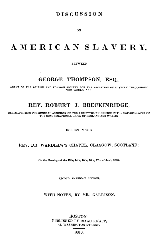 handle is hein.religion/disamslav0001 and id is 1 raw text is: DISCUSSION
ON
AMERICAN SLAVERY,
BETWEEN
GEORGE THOMPSON, ESQ.,
AGENT OF THE BRITISH AND FOREIGN SOCIETY FOR THE ABOLITION OF SLAVERY THROUGHOUT
THE WORLD, AND
REV. ROBERT J. BRECKINRIDGE,
DELEGATE FROM THE GENERAL ASSEMBLY OF THE PRESBYTERIAN CHURCH IN THE UNITED STATES TO
THE CONGREGATIONAL UNION OF ENGLAND AND WALES;
HOLDEN IN THE
REV. DR. WARDLAW'S CHAPEL, GLASGOW, SCOTLAND;
On the Evenings of the 13th 14th, 15th, 16th, l7th of June, 1886,
SECOND AMERICAN EDITION,
WITH NOTES, BY MR. GARRISON.
BOSTON:
PUBLISHED BY ISAAC KNAPP,
46, WASHINGTON STREET.
1836.


