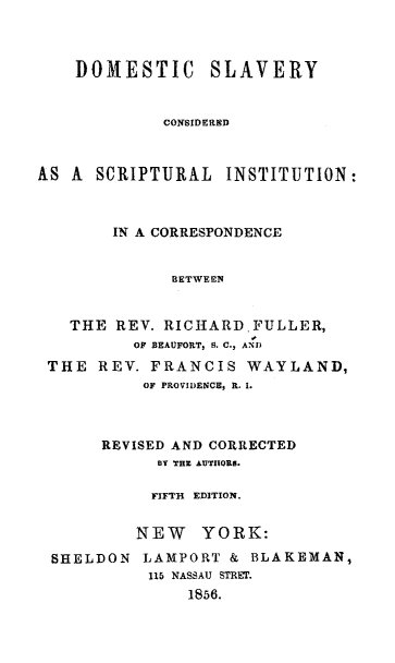 handle is hein.religion/domeslav0001 and id is 1 raw text is: DOMESTIC SLAVERY
CONSIDERED
AS A SCRIPTURAL INSTITUTION:
IN A CORRESPONDENCE
BETWEEN
THE REV. RICHARD.FULLER,
OF BEAUFORT, S. C., AND
THE REV. FRANCIS WAYLAND,
OF PROVIDENCE, R. I.
REVISED AND CORRECTED
BY THE AUTIIORS.
FIFTH  EDITION.
NEW YORK:
SHELDON LAMPORT & BLAKEMAN,
115 NASSAU STREt.
1856.


