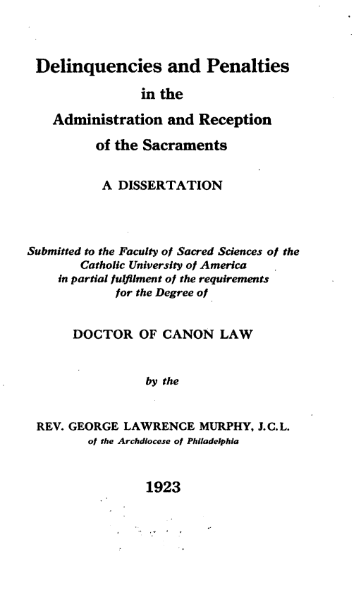 handle is hein.religion/dpars0001 and id is 1 raw text is: Delinquencies and Penalties
in the
Administration and Reception
of the Sacraments
A DISSERTATION
Submitted to the Faculty of Sacred Sciences ol the
Catholic University of America
in partial fulfilment of the requirements
for the Degree of
DOCTOR OF CANON LAW
by the
REV. GEORGE LAWRENCE MURPHY, LJC.L.
of the Archdiocese of Philadelphia

1923


