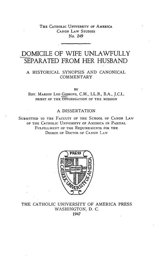 handle is hein.religion/dwush0001 and id is 1 raw text is: THE CATHOLIC UNIVERSITY OF AMERICA
CANON LAW STUDIES
No. 249
DOMICILE OF WIFE UNLAWFULLY
SEPARATED FROM HER HUSBAND
A HISTORICAL SYNOPSIS AND CANONICAL
COMMENTARY
BY
REV. MARION LEO GIBBONS, C.M., LL.B., B.A., J.C.L.
PRIEST OF THE !NGREGATION OF THE MISSION
A DISSERTATION
SUBMITTED TO THE FACULTY OF THE SCHOOL OF CANON LAW
OF THE CATHOLIC UNIVERSITY OF AMERICA IN PARTIAL
FULFILLMENT OF THE REQUIREMENTS FOR THE
DEGREE OF DOCTOR OF CANON LAW

THE CATHOLIC UNIVERSITY OF AMERICA PRESS
WASHINGTON, D. C.
1947


