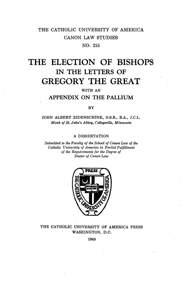 handle is hein.religion/eblpgg0001 and id is 1 raw text is: THE CATHOLIC UNIVERSITY OF AMERICA
CANON LAW STUDIES
NO. 215
THE ELECTION OF BISHOPS
IN THE LETTERS OF
GREGORY THE GREAT
WITH AN
APPENDIX ON THE PALLIUM
BY

JOHN ALBERT EIDENSCHINK, O.S.B., B.A., J.C.L.
Monk of St. John's Abbey, Collegeville, Minnesota
A DISSERTATION
Submitted to the Faculty of the School of Canon Law of the
Catholic University of America in Partial Fulfillment
of the Requirements for the Degree of
Doctor of Canon Law

THE CATHOLIC UNIVERSITY OF AMERICA PRESS
WASHINGTON, D.C.
1945


