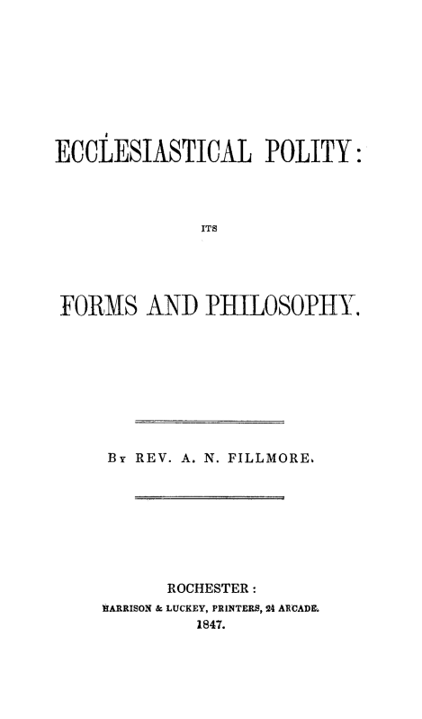 handle is hein.religion/ecclepofph0001 and id is 1 raw text is: 









ECCLESIASTICAL POLITY:




              ITS





FORMS AND PHILOSOPHY.


By REV. A. N. FILLMORE.








      ROCHESTER:
WIARRISON & LUCKEY, PRINTERS, 24 ARCADL
         1847.


