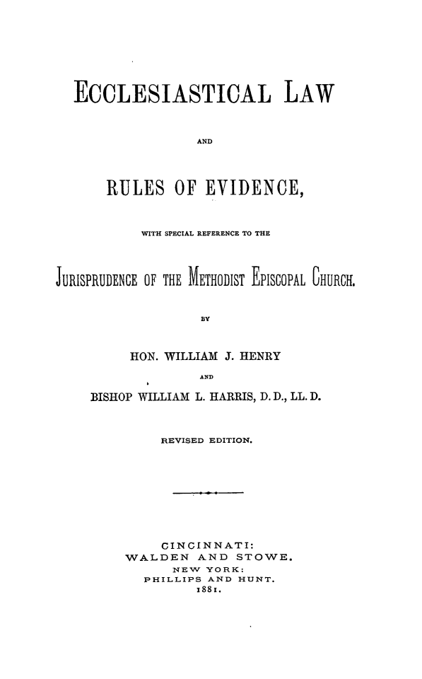 handle is hein.religion/ecclroev0001 and id is 1 raw text is: 






  ECCLESIASTICAL LAW


                  AND



      RULES OF EVIDENCE,


           WITH SPECIAL REFERENCE TO THE



JURISPRUDENCE OF THE METHODIST EPISCOPAL CHURCH.

                  BY


         HON. WILLIAM J. HENRY
                  AND


BISHOP WILLIAM L. HARRIS, D. D., LL. D.


         REVISED EDITION.







         CINCINNATI:
    WALDEN AND STOWE.
          NEW YORK:
       PHILLIPS AND HUNT.
             x881.


