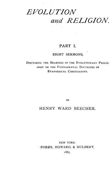 handle is hein.religion/elnadrgn0001 and id is 1 raw text is: 


EVOLUTION

          and RELIGION.







              PART  I.

           EIGHT SERMONS,

DISCUSSING THE BEARINGS OF THE EVOLUTIONARY PHILOS-
    OPHY ON THE FUNDAMENTAL DOCTRINES OF
         EVANGELICAL CHRISTIANITY.








                 BY


      HENRY  WARD   BEECHER.


         NEW YORK:
- FORDS, HOWARD, & HULBERT.
           1885.


