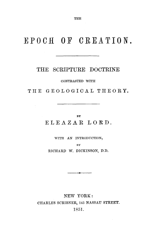 handle is hein.religion/epocrt0001 and id is 1 raw text is: 


THE


EPOCH OF CREATION.






    THE SCRIPTURE  DOCTRINE

           CONTRASTED WITH

 THE  GEOLOGICAL THEORY.





               BY

      ELEAZAR LORD.


         WITH AN INTRODUCTION,
               BY
       RICHARD W. DICKINSON, D.D.










            NEW YORK:
    CHARLES SCRIBNER, 145 NASSAU STREET.
              185L.


