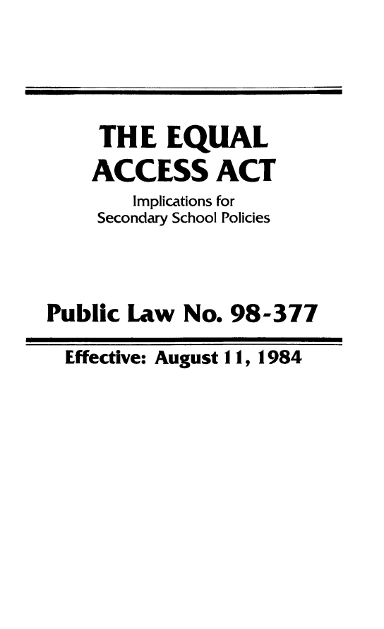 handle is hein.religion/eqacca0001 and id is 1 raw text is: THE EQUAL
ACCESS ACT
Implications for
Secondary School Policies
Public Law No. 98-377
Effective: August 11, 1984


