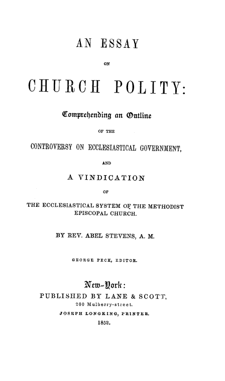 handle is hein.religion/eschupol0001 and id is 1 raw text is: 





           AN ESSAY


                 ON



CHURCH              POLITY:



        Complcbenbing an @ntline

                OF THE

 CONTROVERSY ON ECCLESIASTICAL GOVERNMENT,

                 AD

         A VINDICATION

                 OF

THE ECCLESIASTICAL SYSTEM OE THE METHODIST
           EPISCOPAL CHURCH.


       BY REV. ABEL STEVENS, A. M.



          GEORGE PECK, EDITOR.



             Nero-ork :
   PUBLISHED  BY  LANE & SCOTT,
           200 Mulberry-street.
       JOSEPH LONGKING, PRINTER.
                1852.


