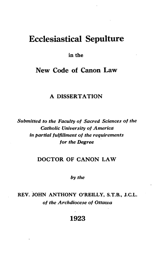 handle is hein.religion/esnccl0001 and id is 1 raw text is: Ecclesiastical Sepulture
in the
New Code of Canon Law

A DISSERTATION
Submitted to the Faculty of Sacred Sciences of the
Catholic University of America
in partial fulfillment of the requirements
for the Degree
DOCTOR OF CANON LAW
by the
REV. JOHN ANTHONY O'REILLY, S.T.B., J.C.L.
of the Archdiocese of Ottawa

1923


