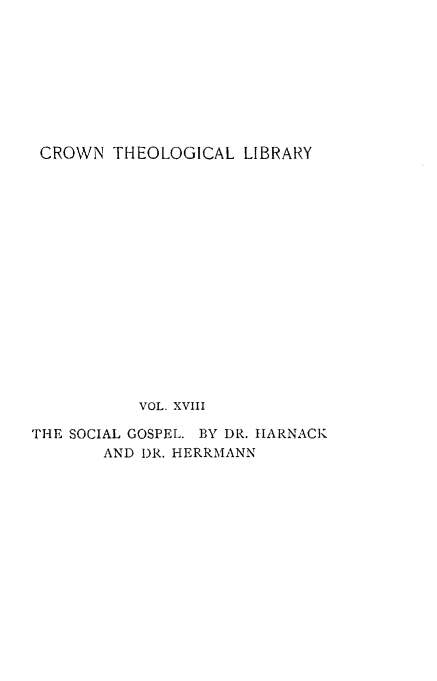 handle is hein.religion/esocgel0001 and id is 1 raw text is: 









CROWN   THEOLOGICAL  LIBRARY

















           VOL. XVIII

THE SOCIAL GOSPEL. BY DR. HARNACK
       AND DR. HERRMANN


