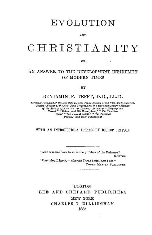 handle is hein.religion/evchridifmot0001 and id is 1 raw text is: 





           EVOLUTION


                         AND



CHRISTIANITY


                          OR


AN ANSWER TO THE DEVELOPMENT INFIDELITY

                 OF MODERN TIMES


                          BY

       BENJAMIN F. TEFFT, D. D., LL. D.
 Formerly President of Genesee College, New York; Member of the New - York Bistorical
    Soeiety, Member ofthe New- York Geographical and Statistical Society; Member
       of the Society of Arts, etc., of London; Author of Hungary and
         Kossuth,  Webster and His Masterpieces,  The Shoulder-
             Knot, - The Present Crisis,  Our Political
                 Partes, and other publications


    WITH AN INTRODUCTORY LETTER BY BISHOP SIMPSON





      Man was not born to solve the problem of the Universe
                                          GOETHE
      One thing I know, - whereas I was blind, now I see
                            YOUNG MAN IN SCRIPTURE





                      BOSTON

     LEE AND SHEPARD, PUBLISHERS

                     NEW YORK
           CHARLES T. DILLINGHAM
                        1885



