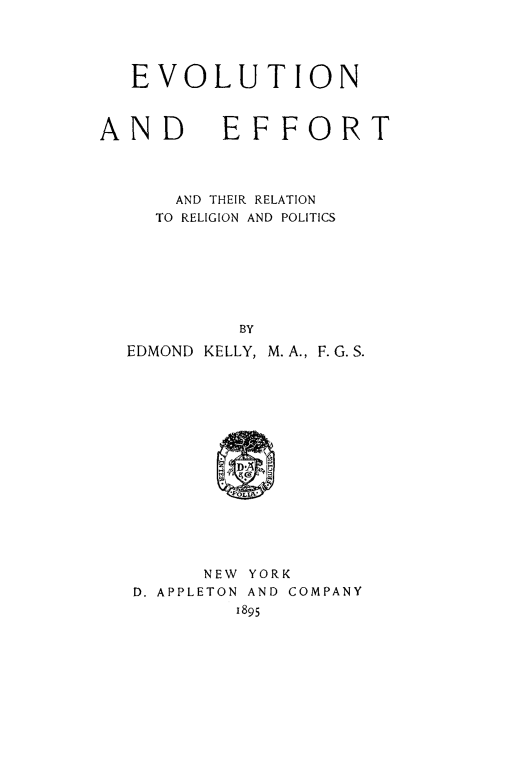 handle is hein.religion/evolefot0001 and id is 1 raw text is: 




EVOLUTION


AND


EFFORT


    AND THEIR RELATION
  TO RELIGION AND POLITICS







         BY
EDMOND KELLY, M.A., F. G. S.


      NEW YORK
D. APPLETON AND COMPANY
        1895


