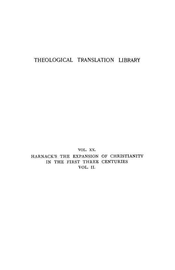 handle is hein.religion/exchfirtn0002 and id is 1 raw text is: 












THEOLOGICAL TRANSLATION LIBRARY



















               VOL. XX.
HARNACK'S THE EXPANSION OF CHRISTIANITY
     IN THE FIRST THREE CENTURIES
               VOL. II.


