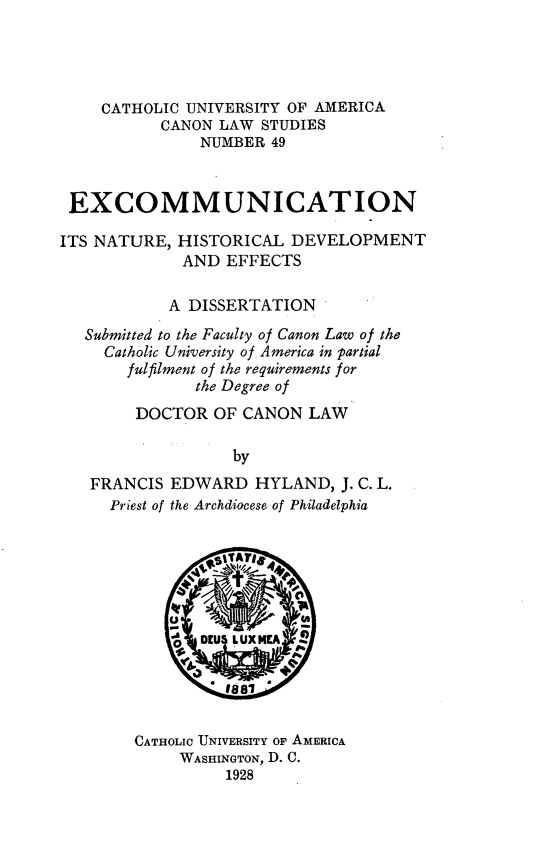 handle is hein.religion/excnhde0001 and id is 1 raw text is: CATHOLIC UNIVERSITY OF AMERICA
CANON LAW STUDIES
NUMBER 49
EXCOMMUNICATION
ITS NATURE, HISTORICAL DEVELOPMENT
AND EFFECTS
A DISSERTATION
Submitted to the Faculty of Canon Law of the
Catholic University of America in partial
fulfilment of the requirements for
the Degree of
DOCTOR OF CANON LAW
by
FRANCIS EDWARD HYLAND, J. C. L.
Priest of the Archdiocese of Philadelphia

CATHOLIC UNIVERSITY OF AMERICA
WASHINGTON, D. C.
1928


