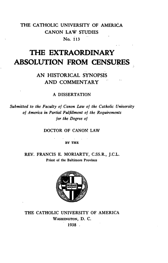 handle is hein.religion/extabs0001 and id is 1 raw text is: THE CATHOLIC UNIVERSITY OF AMERICA
CANON LAW STUDIES
No. 113
THE EXTRAORDINARY
ABSOLUTION FROM CENSURES
AN HISTORICAL SYNOPSIS
AND COMMENTARY
A DISSERTATION
Submitted to the Faculty of Canon Law of the Catholic University
of America in Partial Fulfillment of the Requirements
for the Degree of
DOCTOR OF CANON LAW
BY THE
REV. FRANCIS E. MORIARTY, C.SS.R., J.C.L.
Priest of the Baltimore Province

THE CATHOLIC UNIVERSITY OF AMERICA
WASHINGTON, D. C.
1938

IN


