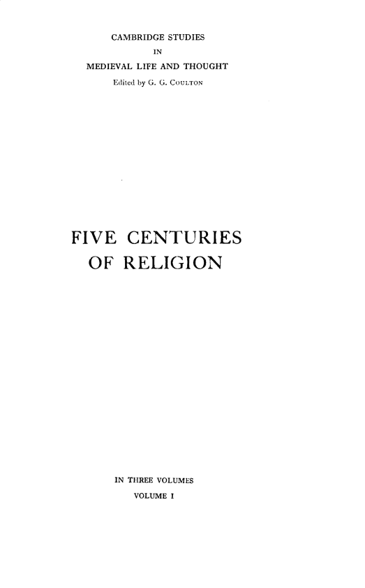 handle is hein.religion/fivecrg0001 and id is 1 raw text is: 


      CAMBRIDGE STUDIES
            IN

  MEDIEVAL LIFE AND THOUGHT

      Edited by G. G. COULTON


















FIVE CENTURIES


  OF RELIGION
























      IN THREE VOLUMES

         VOLUME I


