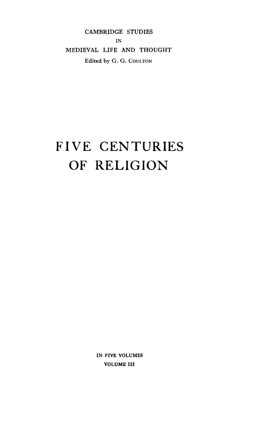 handle is hein.religion/fivecrg0003 and id is 1 raw text is: 



      CAMBRIDGE STUDIES
            IN
  MEDIEVAL LIFE AND THOUGHT
      Edited by G. G. COULTON













FIVE CENTURIES


   OF RELIGION


IN FIVE VOLUMES
  VOLUME III


