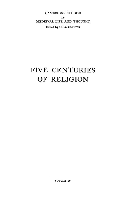 handle is hein.religion/fivecrg0004 and id is 1 raw text is: 


     CAMBRIDGE STUDIES
           IN
  MEDIEVAL LIFE AND THOUGHT
     Edited by G. G. COULTON













FIVE CENTURIES


  OF RELIGION


VOLUME IV


