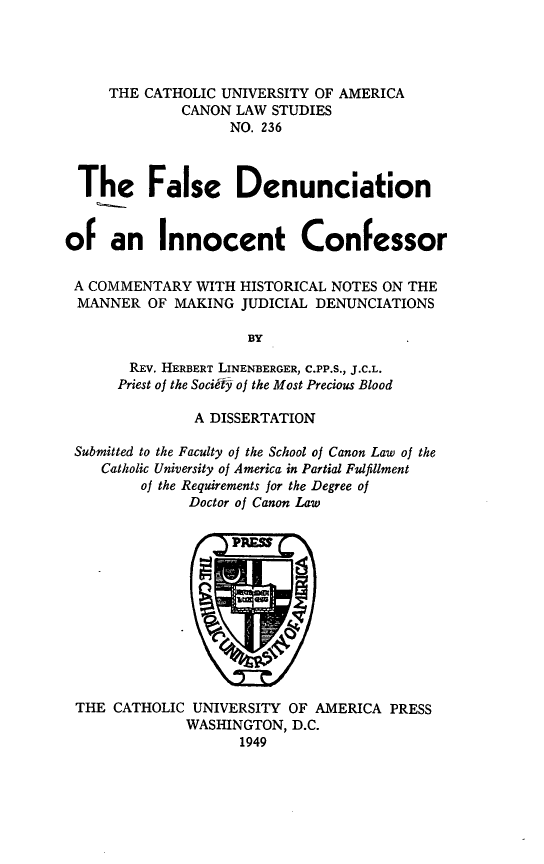 handle is hein.religion/flsdic0001 and id is 1 raw text is: THE CATHOLIC UNIVERSITY OF AMERICA
CANON LAW STUDIES
NO. 236
The False Denunciation
of an Innocent Confessor
A COMMENTARY WITH HISTORICAL NOTES ON THE
MANNER OF MAKING JUDICIAL DENUNCIATIONS
BY
REV. HERBERT LINENBERGER, C.PP.S., J.C.L.
Priest of the Society of the Most Precious Blood
A DISSERTATION
Submitted to the Faculty of the School of Canon Law of the
Catholic University of America in Partial Fulfillment
of the Requirements for the Degree of
Doctor of Canon Law

THE CATHOLIC UNIVERSITY OF AMERICA PRESS
WASHINGTON, D.C.
1949


