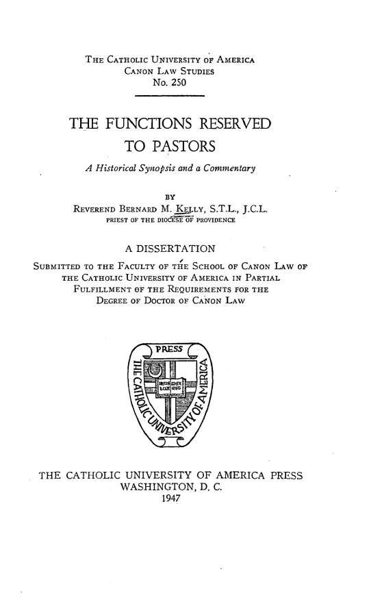 handle is hein.religion/fncrp0001 and id is 1 raw text is: THE CATHOLIC UNIVERSITY OF AMERICA
CANON LAW STUDIES
No. 250
THE FUNCTIONS RESERVED
TO PASTORS
A Historical Synopsis and a Commentary
BY
REVEREND BERNARD M. KELLY, S.T.L., J.C.L.
PRIEST OF THE DIOCESE OF PROVIDENCE

A DISSERTATION
SUBMITTED TO THE FACULTY OF THE SCHOOL OF CANON LAW OF
THE CATHOLIC UNIVERSITY OF AMERICA IN PARTIAL
FULFILLMENT OF THE REQUIREMENTS FOR THE
DEGREE OF DoCToR OF CANON LAW

THE CATHOLIC UNIVERSITY OF AMERICA PRESS
WASHINGTON, D. C.
1947


