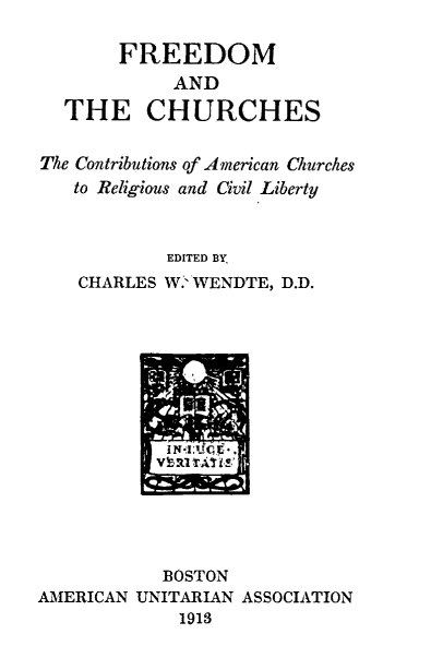 handle is hein.religion/frchrc0001 and id is 1 raw text is: FREEDOM
AND
THE CHURCHES
The Contributions of American Churches
to Religious and Civil Liberty
EDITED BY
CHARLES W.'WENDTE, D.D.

BOSTON
AMERICAN UNITARIAN ASSOCIATION
1913



