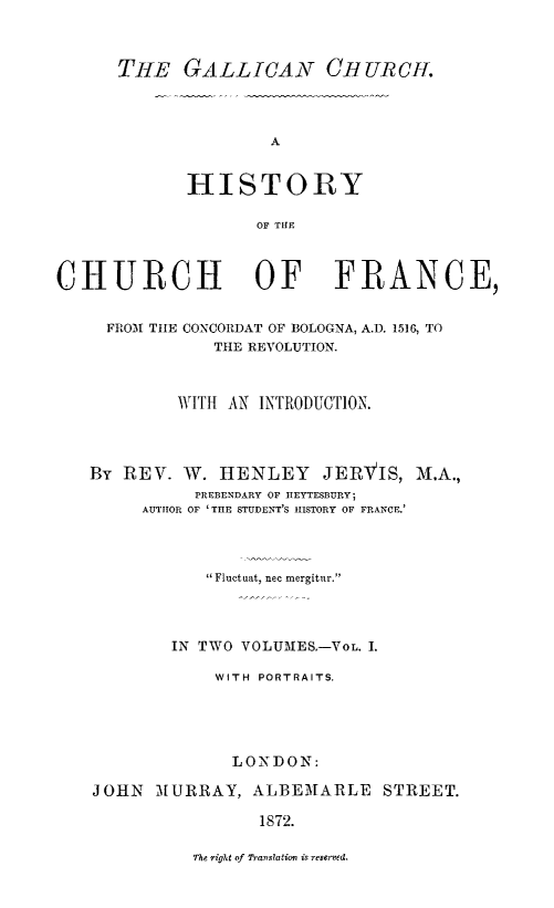 handle is hein.religion/gallch0001 and id is 1 raw text is: THE GALLICAN OH URCH.

A
HISTORY
OF THE

CHURCH OF FRANCE,
FROM THE CONCORDAT OF BOLOGNA, A.D. 1516, TO
THE REVOLUTION.
WITH AN INTRODUCTION.
By REV. W. HENLEY JERVIS, M.A.,
PREBENDARY OF IIEYTESBURY,
AUTHOR OF 'THE STUDENT'S HISTORY OF FRANCE.
Fluctuat, nec mergitur.
IN TWO VOLUMES,-VOL. 1.
WITH PORTRAITS.
LONDON:
JOHN MURRAY, ALBEMARLE STREET.
1872.

The right of Translation is reserved.


