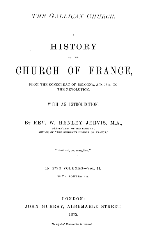 handle is hein.religion/gallch0002 and id is 1 raw text is: THE GAiIOANr (jOuflcli.
HISTORY
OF  1TE

CHURCH OF FRANCE,
FROM THE CONCORDAT OF BOLOGNA, A.) 1516, TO
THE REVOLUTION.
W ITHI AN INTRIODUCTION.
By REV. W. HENLEY JERVIS, M.A.,
PREBENDARY OF HEYTESPURY;
AUTHOR OF 'TIlE STUDENT'S HISTORY OF FRANCE.'
 Fluctuat, nec mergitur.
IN TWO VOLUMES-Vor. II.
WITH PORTRAITS.
LONDON:
JOHN MURRAY, ALBEMARLE STREET.
1872.

The right of Travalation is reserved.


