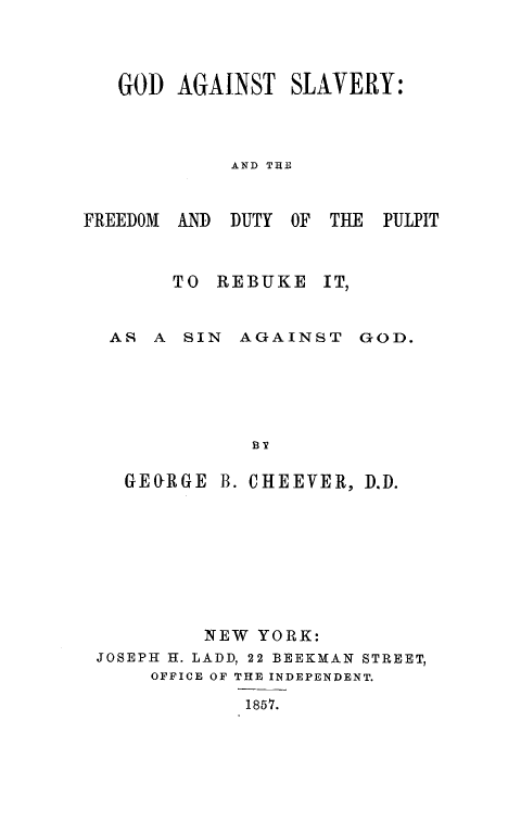 handle is hein.religion/gdagslv0001 and id is 1 raw text is: GOD AGAINST SLAVERY:
AND TIE

FREEDOM AND DUTY OF THE

PULPIT

TO REBUKE IT,

AS A SIN AGAINST

GOD.

GEORGE B. CHEEVER, D.D.
NEW YORK:
JOSEPH H. LADD, 22 BEEKMAN STREET,
OFFICE OF THE INDEPENDENT.
1857.


