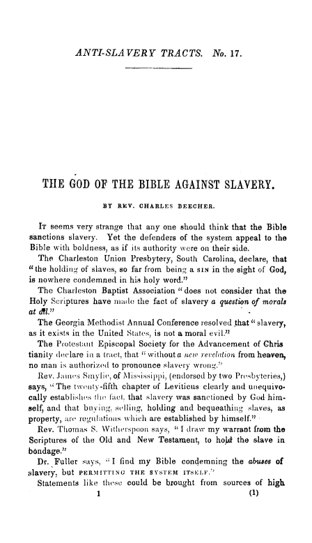 handle is hein.religion/gdbiaslv0001 and id is 1 raw text is: ANTI-SLAVERY TRACTS. No. 17.

THE GOD OF THE BIBLE AGAINST SLAVERY.
BY REV. CHARLES BEECHER.
IT seems very strange that any one should think that the Bible
sanctions slavery. Yet the defenders of the system appeal to the
Bible with boldness, as if its authority were on their side.
The Charleston Union Presbytery, South Carolina, declare, that
the holding of slaves, so far from being a SIN in the sight of God,
is nowhere condemned in his holy word.
The Charleston Baptist Association 11 does riot consider that the
Holy Scriptures have made the fact of slavery a question of morals
at a~l.
The Georgia Methodist Annual Conference resolved that slavery,
as it exists in the United States, is not a moral evil.
The Protestant Episcopal Society for the Advancement of Chris
tianity declare in a tract, that  without a neu, reclation from heaven,
no man is authorized to pronounce slavery wrong.
Rev. James Sinylie, of Mississippi, (endorsed by two Presbyteries,)
says, The tweuty-fifth chapter of Leviticus clearly and uiequivo.
cally establi-.hs tiw fact, that slavery was sanctioned by God him-
self, and that bu ving, selling, holding and bequeathing slaves, as
property, :nl-(e regulatinis whicl are established by himself.
Rev. Thomas S. With ,e'spoon says,  I draw my warrant from the
Scriptures of the Old and New Testament, to hold the slave in
bondage.
Dr. Fuller says, I find my Bible condemning the abuses of
,Slavery, but PERMITTING THE SYSTEM ITSELF. '
Statements like these could be brought from sources of high
I                                 (I)


